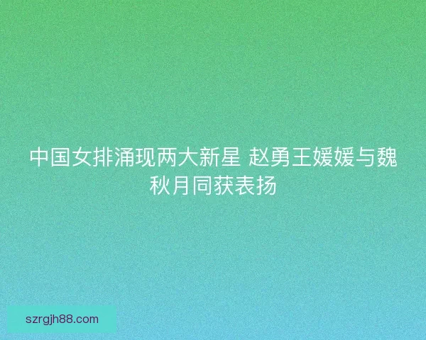 中国女排涌现两大新星 赵勇王媛媛与魏秋月同获表扬