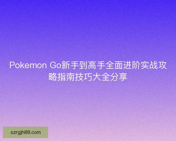 Pokemon Go新手到高手全面进阶实战攻略指南技巧大全分享