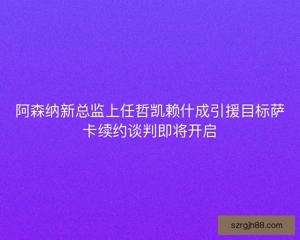 阿森纳新总监上任哲凯赖什成引援目标萨卡续约谈判即将开启