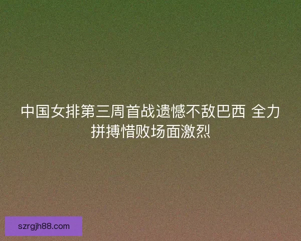 中国女排第三周首战遗憾不敌巴西 全力拼搏惜败场面激烈
