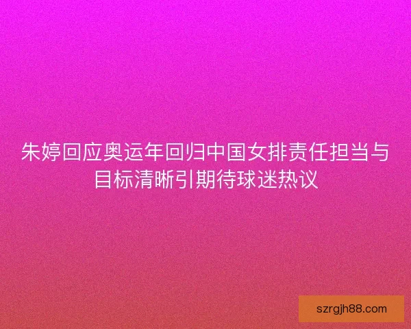 朱婷回应奥运年回归中国女排责任担当与目标清晰引期待球迷热议