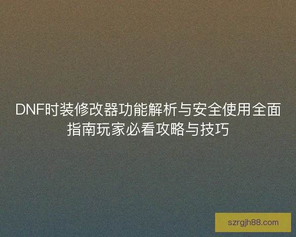 DNF时装修改器功能解析与安全使用全面指南玩家必看攻略与技巧
