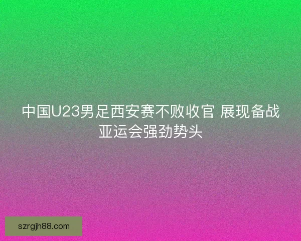 中国U23男足西安赛不败收官 展现备战亚运会强劲势头