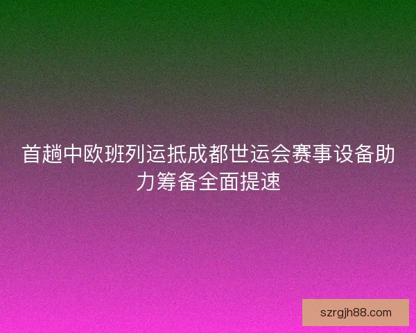 首趟中欧班列运抵成都世运会赛事设备助力筹备全面提速