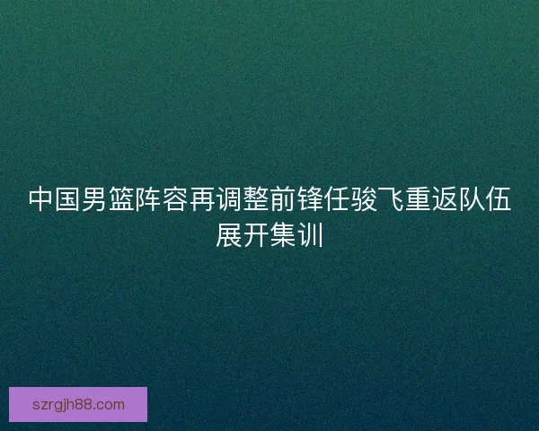 中国男篮阵容再调整前锋任骏飞重返队伍展开集训