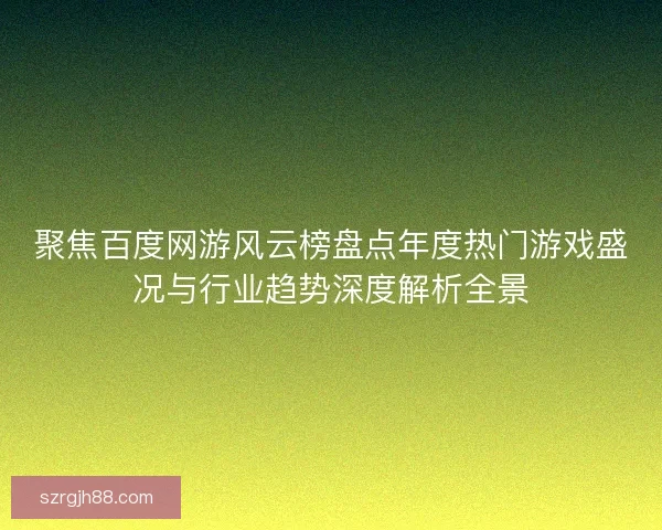 聚焦百度网游风云榜盘点年度热门游戏盛况与行业趋势深度解析全景
