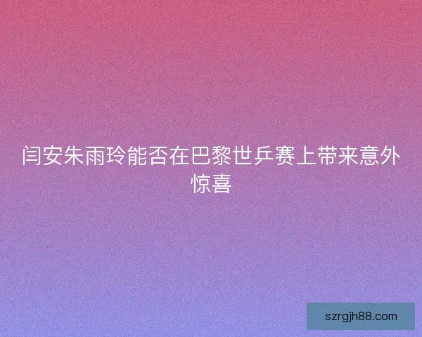 闫安朱雨玲能否在巴黎世乒赛上带来意外惊喜