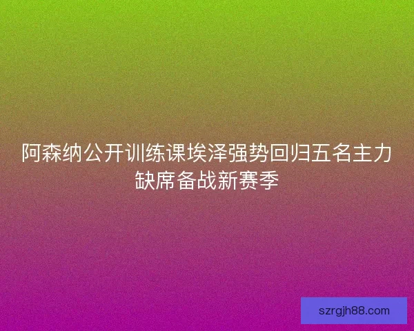 阿森纳公开训练课埃泽强势回归五名主力缺席备战新赛季