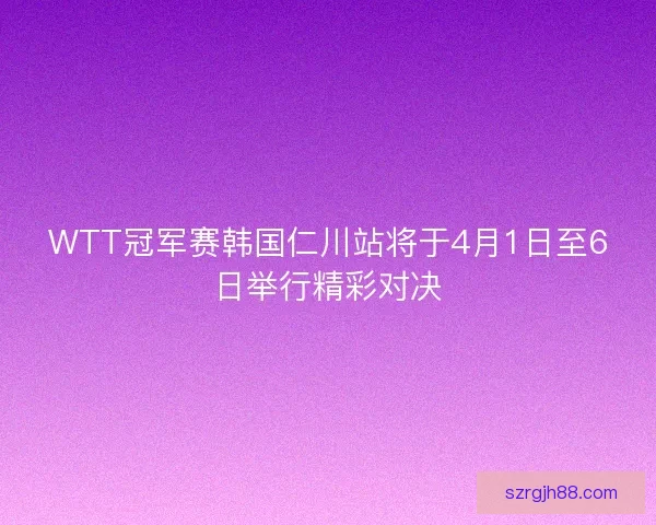 WTT冠军赛韩国仁川站将于4月1日至6日举行精彩对决