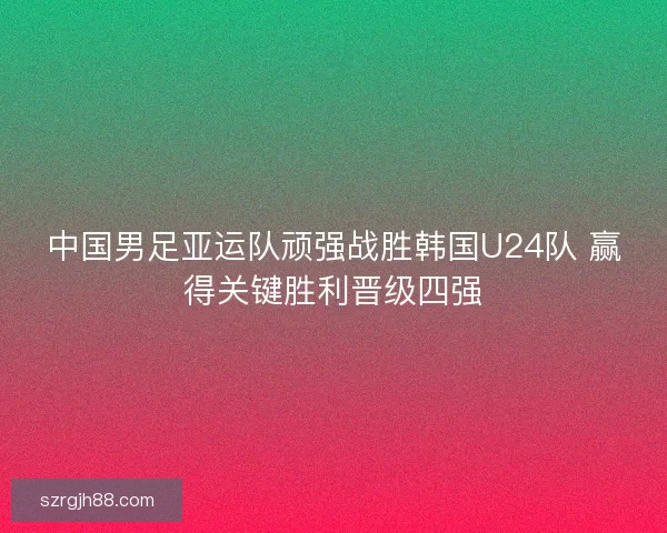 中国男足亚运队顽强战胜韩国U24队 赢得关键胜利晋级四强