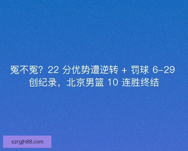 冤不冤？22 分优势遭逆转 + 罚球 6-29 创纪录，北京男篮 10 连胜终结