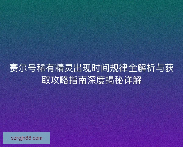 赛尔号稀有精灵出现时间规律全解析与获取攻略指南深度揭秘详解