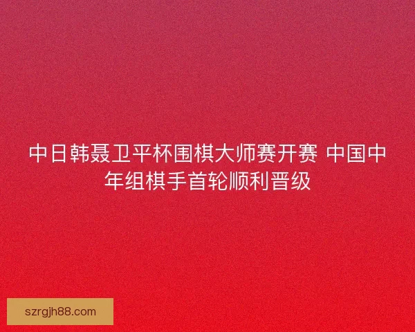 中日韩聂卫平杯围棋大师赛开赛 中国中年组棋手首轮顺利晋级